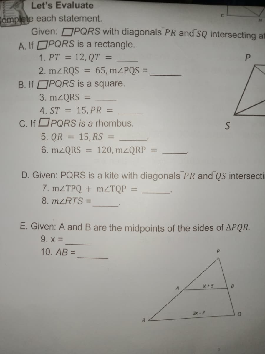 Let's Evaluate
Complete each statement.
Given: OPQRS with diagonals PR and SQ intersecting at
A. If OPQRS is a rectangle.
1. PT = 12, QT =
P.
2. mZRQS
65, mZPQS =
B. If OPQRS is a square.
3. mzQRS
4. ST
15, PR =
C. If PQRS is a rhombus.
5. QR = 15, RS =
6. MZQRS
120, mzQRP
D. Given: PQRS is a kite with diagonals PR and QS intersecti
7. MZTPQ + MZTQP
8. MLRTS =
E. Given: A and B are the midpoints of the sides of APQR.
9. x =
10. AB =
%3D
A
X+5
3х- 2
R.
