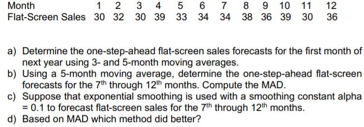 9 10
38 36 39
Month
1
2
4 5
7
11
12
Flat-Screen Sales 30 32 30 39 33 34 34
30 36
a) Determine the one-step-ahead flat-screen sales forecasts for the first month of
next year using 3- and 5-month moving averages.
b) Using a 5-month moving average, determine the one-step-ahead flat-screen
forecasts for the 7th through 12th months. Compute the MAD.
c) Suppose that exponential smoothing is used with a smoothing constant alpha
= 0.1 to forecast flat-screen sales for the 7th through 12th months.
d) Based on MAD which method did better?
