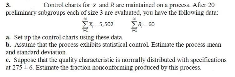 Control charts for x and R are maintained on a process. After 20
preliminary subgroups each of size 3 are evaluated, you have the following data:
3.
20
20
Ex, = 5,502
ER, = 60
a. Set up the control charts using these data.
b. Assume that the process exhibits statistical control. Estimate the process mean
and standard deviation.
c. Suppose that the quality characteristic is normally distributed with specifications
at 275 = 6. Estimate the fraction nonconforming produced by this process.
