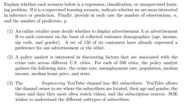 Explain whether each scenario below is a regression, classification, or unsupervised learn-
ing problem. If it is a supervised learning scenario, indicate whether we are more interested
in inference or prediction. Finally, provide in each case the number of observations, n,
and the number of predictors, p.
(1) An online retailer must decide whether to display advertisement A or advertisement
B to each customer on the basis of collected customer demographics (age, income,
zip code, and gender). A set of 150 of its customers have already expressed a
preference for one advertisement or the other.
(2) A policy analyst is interested in discovering factors that are associated with the
crime rate across different U.S. cities. For each of 500 cities, the policy analyst
gathers the following data: the crime rate, unemployment rate, population, median
income, median home price, and state.
(3) The
the channel owner to see where the subscribers are located, their age and gender, the
times and days they most often watch videos, and the subscription sources. SOE
wishes to understand the different subtypes of subscribers.
Engineering YouTube channel has 361 subscribers. YouTube allows
