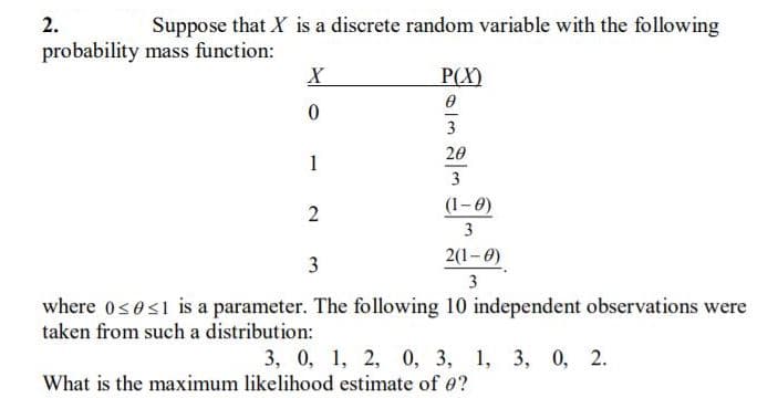 2.
Suppose that X is a discrete random variable with the following
probability mass function:
P(X)
3
20
1
3
2
(1-0)
3
3
2(1-0)
where 0<es1 is a parameter. The following 10 independent observations were
taken from such a distribution:
3, 0, 1, 2, 0, 3, 1, 3, 0, 2.
What is the maximum likelihood estimate of e?
