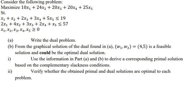 Consider the following problem:
Maximize 10x, + 24x2 + 20x3 + 20x4 + 25x5
St.
X1 + x2 + 2x3+ 3x4 + 5x5 < 19
2x1 + 4x2 + 3x3 + 2x4 + x5 < 57
X1, X2, X3, X4, X5 20
(a)
(b) From the graphical solution of the dual found in (a), (w,, W2) = (4,5) is a feasible
solution and could be the optimal dual solution.
i)
based on the complementary slackness conditions.
ii)
Write the dual problem.
Use the information in Part (a) and (b) to derive a corresponding primal solution
Verify whether the obtained primal and dual solutions are optimal to each
problem.
