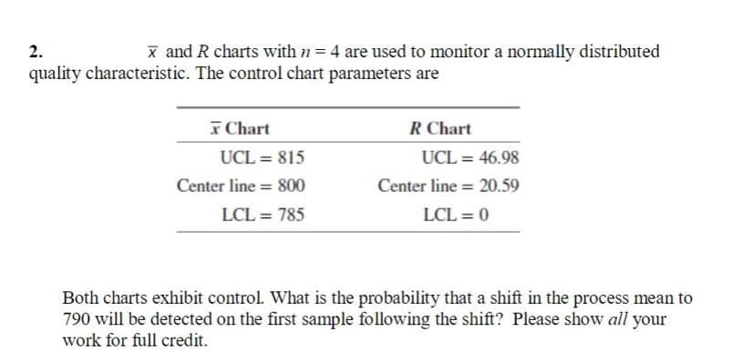 2.
x and R charts with n = 4 are used to monitor a normally distributed
quality characteristic. The control chart parameters are
x Chart
R Chart
UCL = 815
UCL = 46.98
%3D
Center line = 800
Center line = 20.59
LCL = 785
LCL = 0
Both charts exhibit control. What is the probability that a shift in the process mean to
790 will be detected on the first sample following the shift? Please show all your
work for full credit.
