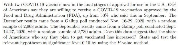 With two COVID-19 vaccines now in the final stages of approval for use in the U.S., 63%
of Americans say they are willing to receive a COVID-19 vaccination approved by the
Food and Drug Administration (FDA), up from 50% who said this in September. The
December results came from a Gallup poll conducted Nov. 16-29, 2020, with a random
sample of 2,968 adults. The September results came from a Gallup poll conducted Sept.
14-27, 2020, with a random sample of 2,730 adults. Does this data suggest that the share
of Americans who say they plan to get vaccinated has increased? State and test the
relevant hypotheses at significance level 0.10 by using the P-value method.
