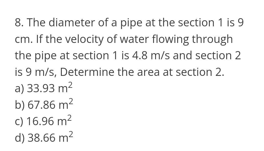 8. The diameter of a pipe at the section 1 is 9
cm. If the velocity of water flowing through
the pipe at section 1 is 4.8 m/s and section 2
is 9 m/s, Determine the area at section 2.
a) 33.93 m2
b) 67.86 m2
c) 16.96 m2
d) 38.66 m2

