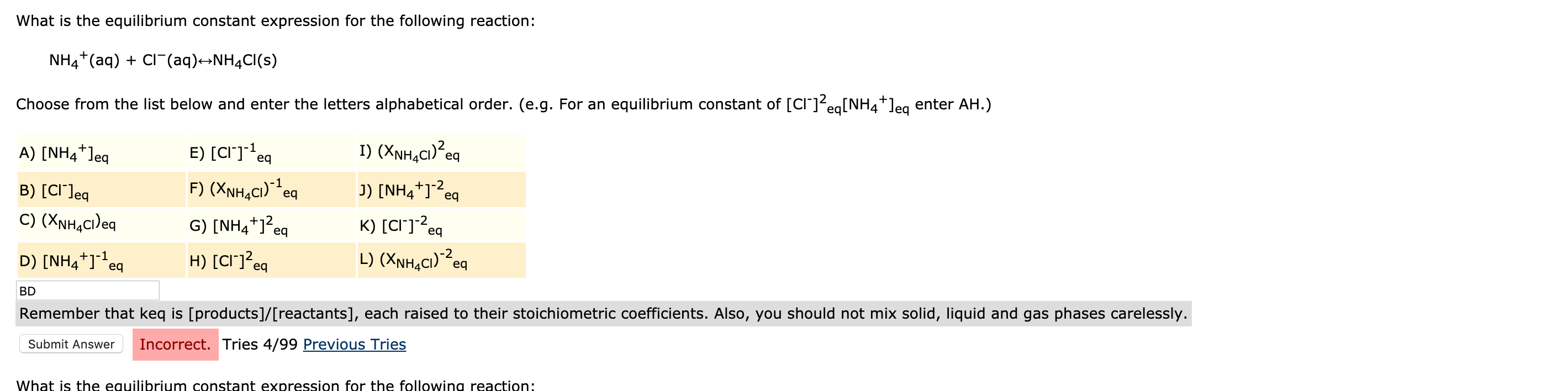 What is the equilibrium constant expression for the following reaction:
NH4*(aq) + CI (aq)→NH4CI(s)
Choose from the list below and enter the letters alphabetical order. (e.g. For an equilibrium constant of [cr]?eg[NH4*]eg enter AH.)
A) [NH4*]eg
E) [CI]*eq
I) (XNH,C1)²eq
B) [CI']eq
F) (XNH,C1)**eq
J) [NH4+]-2,
eq
C) (XNH,ci)eq
G) [NH4*]?
K) [CI"]?ec
-2
eq
eq
D) [NH4*]*eq
H) [CI"]<eq
L) (XNH,C1)?eq
-1
BD
Remember that keq is [products]/[reactants], each raised to their stoichiometric coefficients. Also, you should not mix solid, liquid and gas phases carelessly.
Submit Answer
Incorrect. Tries 4/99 Previous Tries
What is the equilibrium constant expression for the following reaction:
