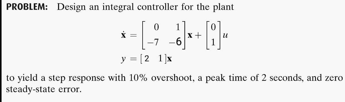PROBLEM: Design an integral controller for the plant
1
x +
-6
и
-7
y = [2 1]x
to yield a step response with 10% overshoot, a peak time of 2 seconds, and zero
steady-state error.
