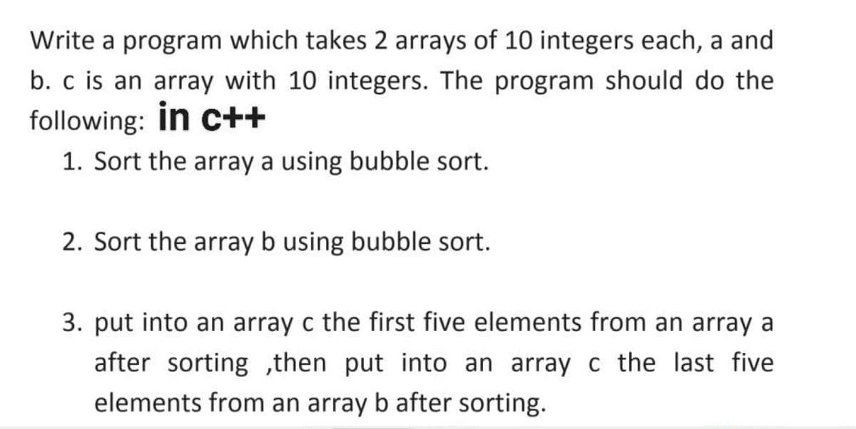 Write a program which takes 2 arrays of 10 integers each, a and
b. c is an array with 10 integers. The program should do the
following: in c++
1. Sort the array a using bubble sort.
2. Sort the array b using bubble sort.
3. put into an array c the first five elements from an array a
after sorting ,then put into an array c the last five
elements from an array b after sorting.
