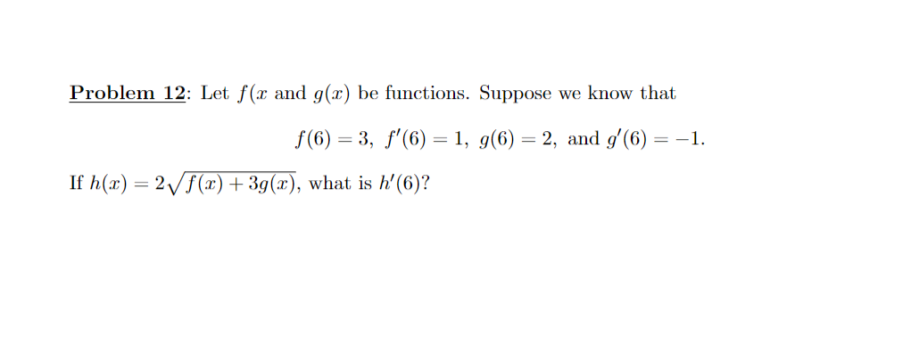 Problem 12: Let f(x and g(x) be functions. Suppose we know that
f(6) = 3, f'(6) = 1, g(6) = 2, and g'(6) =
= -1.
If h(x) = 2/F(x) + 3g(x), what is h'(6)?
