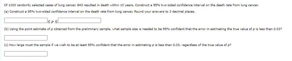 Of 1000 randomly selected cases of lung cancer, 843 resulted in death within 10 years. Construct a 95% tvwo-sided confidence interval on the death rate from lung cancer.
(a) Construct a 95% two-sided confidence interval on the death rate from lung cancer. Round your ansvwers to 3 decimal places.
Isps[
(b) Using the point estimate of p obtained from the preliminary sample, what sample size is needed to be 95% confident that the error in estimating the true value of p is less than 0.03?
(c) How large must the sample if we wish to be at least 95% confident that the error in estimating p is less than 0.03, regardless of the true value of p?
