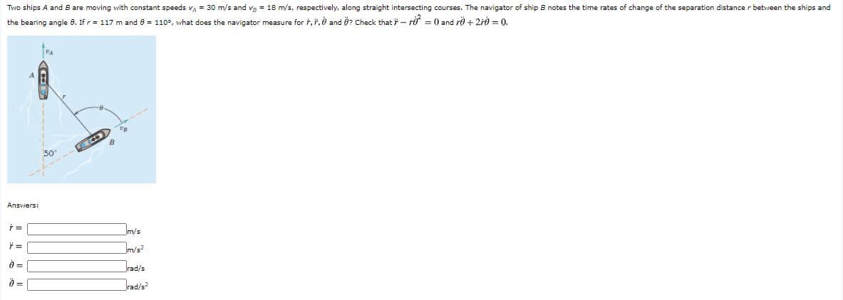 Two ships A and B are moving with constant speeds v = 30 m/s and vg = 18 m/s, respectively, along straight intersecting courses. The navigator of ship B notes the time rates of change of the separation distance r between the ships and
the bearing angle 8. If r = 117 m and 8 = 110°, what does the navigator measure for i, ", ở and 0? Check that - rở = 0 and ro + 2r0 = 0.
50
