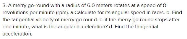 3. A merry go-round with a radius of 6.0 meters rotates at a speed of 8
revolutions per minute (rpm). a.Calculate for its angular speed in rad/s. b. Find
the tangential velocity of merry go round. c. if the merry go round stops after
one minute, what is the angular acceleration? d. Find the tangential
