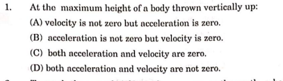 1.
At the maximum height of a body thrown vertically up:
(A) velocity is not zero but acceleration is zero.
(B) acceleration is not zero but velocity is zero.
(C) both acceleration and velocity are zero.
(D) both acceleration and velocity are not zero.
