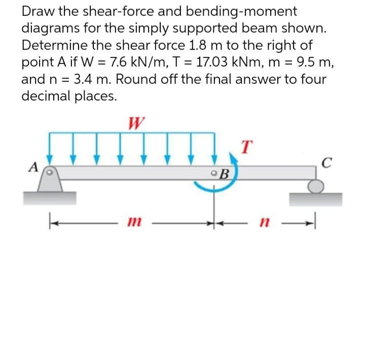 Draw the shear-force and bending-moment
diagrams for the simply supported beam shown.
Determine the shear force 1.8 m to the right of
point A if W = 7.6 kN/m, T = 17.03 kNm, m = = 9.5 m,
and n = 3.4 m. Round off the final answer to four
decimal places.
W
T
A
C
| m
OB
n →→