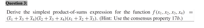 Question 3:
Derive the simplest product-of-sums expression for the function f (x1 , X2, X3, X4)
(T +X3 + X4)(2 +X3 + x4)(x1 +x2 + 3). (Hint: Use the consensus property 17b.)

