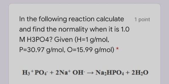 In the following reaction calculate
1 point
and find the normality when it is 1.0
M H3PO4? Given (H=1 g/mol,
P=30.97 g/mol, O=15.99 g/mol) *
H3* PO4 + 2Na+ OH NazHPO4 + 2H2O

