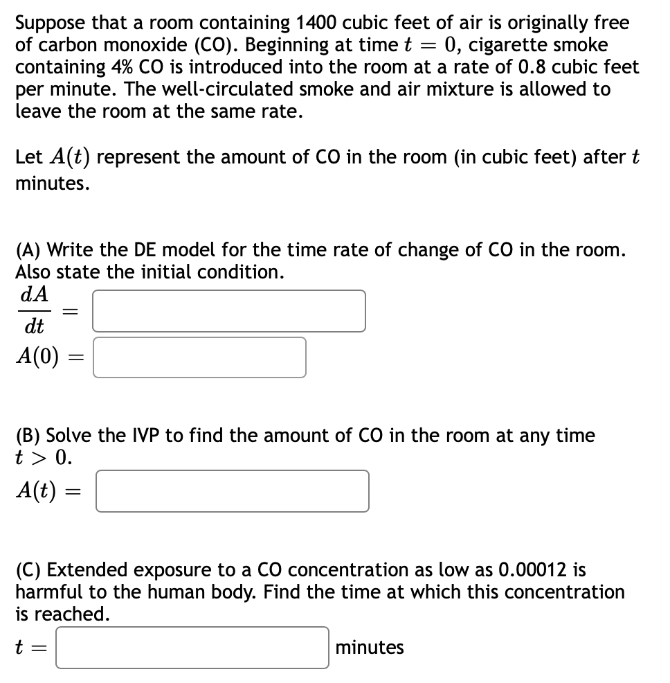 Suppose that a room containing 1400 cubic feet of air is originally free
of carbon monoxide (CO). Beginning at time t = 0, cigarette smoke
containing 4% CO is introduced into the room at a rate of 0.8 cubic feet
per minute. The well-circulated smoke and air mixture is allowed to
leave the room at the same rate.
Let A(t) represent the amount of CO in the room (in cubic feet) after t
minutes.
(A) Write the DE model for the time rate of change of CO in the room.
Also state the initial condition.
dA
dt
A(0)
(B) Solve the IVP to find the amount of CO in the room at any time
t > 0.
A(t) :
(C) Extended exposure to a CO concentration as low as 0.00012 is
harmful to the human body. Find the time at which this concentration
is reached.
t =
minutes
