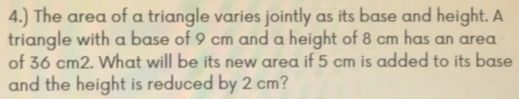 4.) The area of a triangle varies jointly as its base and height. A
triangle with a base of 9 cm and a height of 8 cm has an area
of 36 cm2. What will be its new area if 5 cm is added to its base
and the height is reduced by 2 cm?
