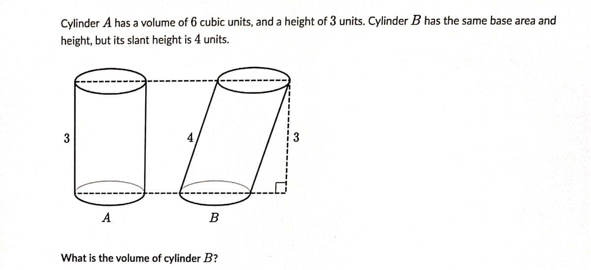 Cylinder A has a volume of 6 cubic units, and a height of 3 units. Cylinder B has the same base area and
height, but its slant height is 4 units.
3
4
i 3
A
В
What is the volume of cylinder B?
