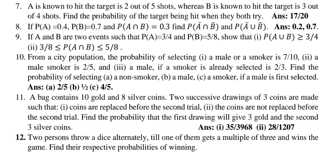 7. A is known to hit the target is 2 out of 5 shots, whereas B is known to hit the target is 3 out
of 4 shots. Find the probability of the target being hit when they both try.
8. If P(A) =0.4, P(B)=0.7 and P(A n B) = 0.3 find P(ĀNB) and P(Ā UB). Ans: 0.2, 0.7.
9. If A and B are two events such that P(A)=3/4 and P(B)=5/8, show that (i) P(A U B) > 3/4
(ii) 3/8 < P(A n B) < 5/8.
10. From a city population, the probability of selecting (i) a male or a smoker is 7/10, (ii) a
male smoker is 2/5, and (iii) a male, if a smoker is already selected is 2/3. Find the
probability of selecting (a) a non-smoker, (b) a male, (c) a smoker, if a male is first selected.
Ans: (a) 2/5 (b) ½ (c) 4/5.
11. A bag contains 10 gold and 8 silver coins. Two successive drawings of 3 coins are made
such that: (i) coins are replaced before the second trial, (ii) the coins are not replaced before
the second trial. Find the probability that the first drawing will give 3 gold and the second
Ans: 17/20
3 silver coins.
Ans: (i) 35/3968 (ii) 28/1207
12. Two persons throw a dice alternately, till one of them gets a multiple of three and wins the
game. Find their respective probabilities of winning.
