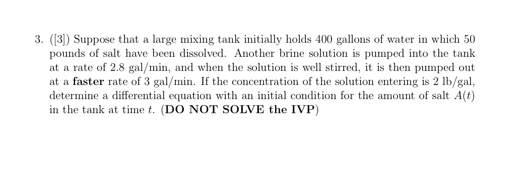 3. ([3]) Suppose that a large mixing tank initially holds 400 gallons of water in which 50
pounds of salt have been dissolved. Another brine solution is pumped into the tank
at a rate of 2.8 gal/min, and when the solution is well stirred, it is then pumped out
at a faster rate of 3 gal/min. If the concentration of the solution entering is 2 lb/gal,
determine a differential equation with an initial condition for the amount of salt A(t)
in the tank at time t. (DO NOT SOLVE the IVP)
