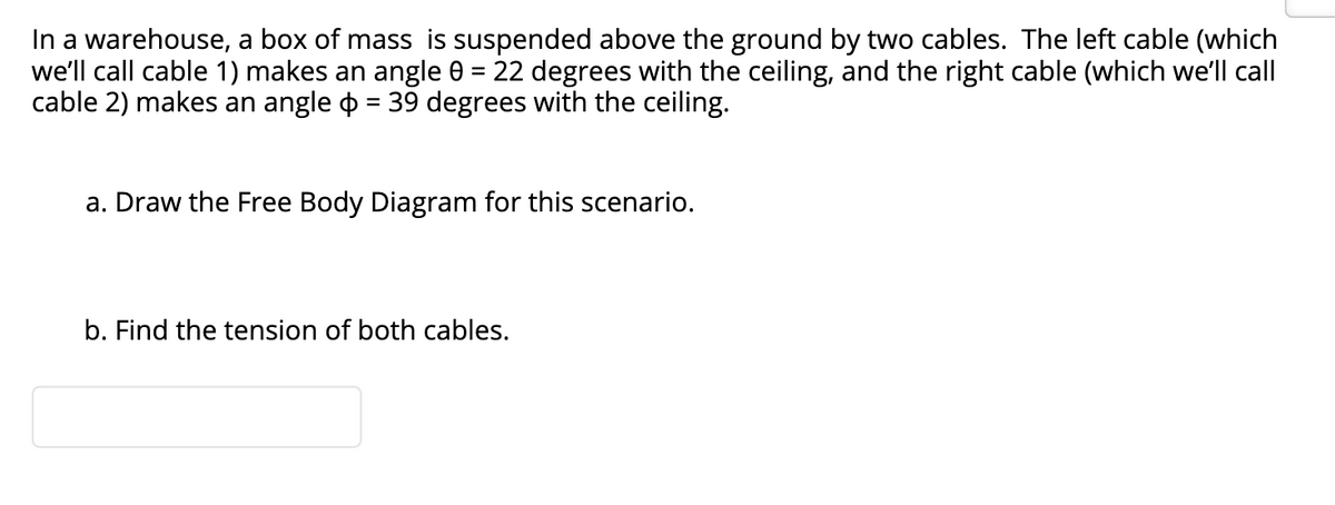 In a warehouse, a box of mass is suspended above the ground by two cables. The left cable (which
we'll call cable 1) makes an angle 0 = 22 degrees with the ceiling, and the right cable (which we'll call
cable 2) makes an angle o = 39 degrees with the ceiling.
%3D
a. Draw the Free Body Diagram for this scenario.
b. Find the tension of both cables.

