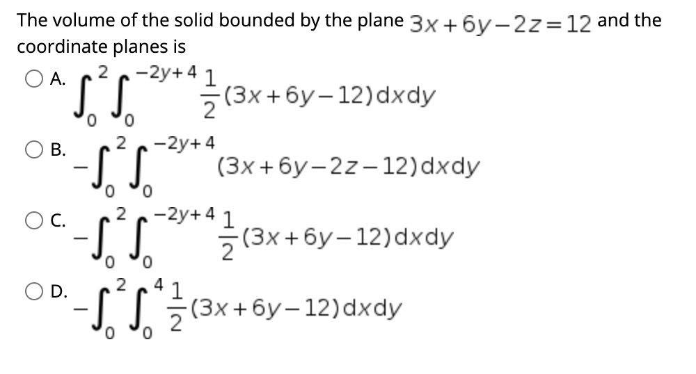 The volume of the solid bounded by the plane 3x +6y-2z=12 and the
coordinate planes is
-2y+4 1
5(3x + 6y– 12)dxdy
A.
-2y+ 4
(3x + 6y–2z–12)dxdy
ОВ.
C.
-2y+4 1
-(3x+ 6y–12)dxdy
0,
O D.
1
(3x +6y –12)dxdy
