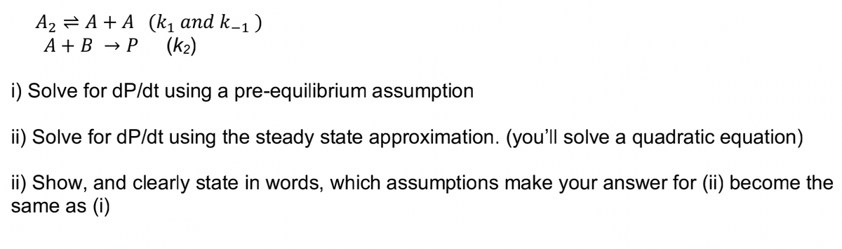 A₂ = A + A (k₁ and k_₁ )
A+B → P (K₂)
i) Solve for dP/dt using a pre-equilibrium assumption
ii) Solve for dP/dt using the steady state approximation. (you'll solve a quadratic equation)
ii) Show, and clearly state in words, which assumptions make your answer for (ii) become the
same as (i)