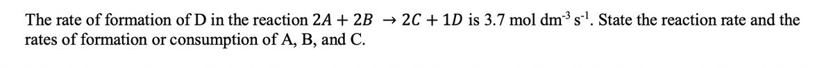 The rate of formation of D in the reaction 2A + 2B → 2C + 1D is 3.7 mol dm³ s¹. State the reaction rate and the
rates of formation or consumption of A, B, and C.