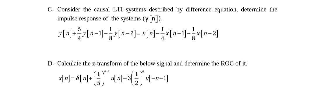 C- Consider the causal LTI systems described by difference equation, determine the
impulse response of the systems (y [n]).
1
y[n]+;y[•
[n-1]-3y[n-2]=x[미-지n-1]-시[n-2]
8
4
8
D- Calculate the z-transform of the below signal and determine the ROC of it.
[n] = $[n]+
u[n]-3
-n-
