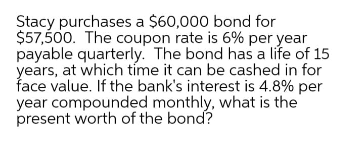 Stacy purchases a $60,000 bond for
$57,500. The coupon rate is 6% per year
payable quarterly. The bond has a life of 15
years, at which time it can be cashed in for
face value. If the bank's interest is 4.8% per
year compounded monthly, what is the
present worth of the bond?
