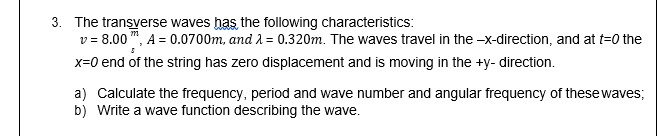 3. The transverse waves has the following characteristics:
v = 8.00 ", A = 0.0700m, and A = 0.320m. The waves travel in the -x-direction, and at t=0 the
x=0 end of the string has zero displacement and is moving in the +y- direction.
a) Calculate the frequency, period and wave number and angular frequency of thesewaves;
b) Write a wave function describing the wave.
