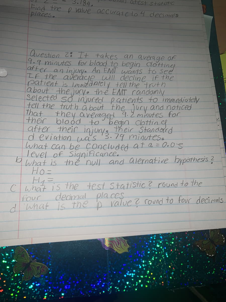 3.184.
atest statistic
Find the p value accurate to 4 decimals
places.
Question 2: It takes an average of
9.9 minutes for blood to begin Clotting
after an in jony. An EMT wants to see
IF the averáye will decline if the
patient is imeitdately tell the truth
about the juryo the EMT randomly
selected so injured patients to immediately
tell the truth a bout the jury and noticed
that
their blood to° begin Clottin f
after their injunys their Standord
d eviation uas
What can be concluded at a = 0.0S
Tevel of Significance.
What is thě null and alernative bypóthesis ?
Ho=
They averaged 9.2 minutes for
3.79 minutese
H4=
C what is the
four
diwhat is the b raTue ? round to four decimals
test Statistic? round to the
decmal pla es
