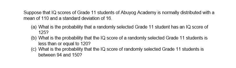Suppose that IQ scores of Grade 11 students of Abuyog Academy is normally distributed with a
mean of 110 and a standard deviation of 16.
(a) What is the probability that a randomly selected Grade 11 student has an IQ score of
125?
(b) What is the probability that the IQ score of a randomly selected Grade 11 students is
less than or equal to 120?
(c) What is the probability that the IQ score of randomly selected Grade 11 students is
between 94 and 150?
