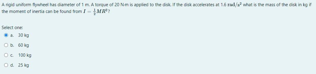 A rigid uniform flywheel has diameter of 1 m. A torque of 20 N-m is applied to the disk. If the disk accelerates at 1.6 rad/s? what is the mass of the disk in kg if
the moment of inertia can be found from I = !MR??
Select one:
O a. 30 kg
O b. 60 kg
O c. 100 kg
O d. 25 kg
