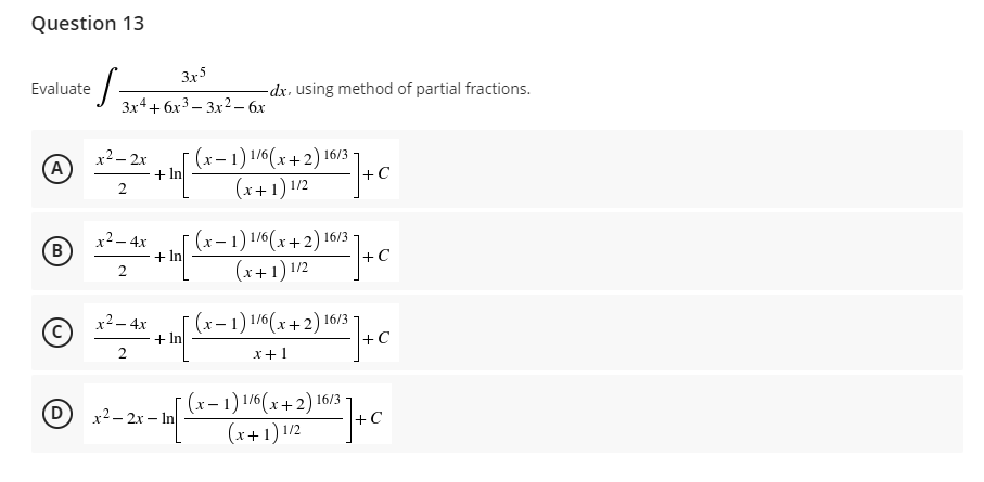 Question 13
Evaluate
·S=
(Α
B
3x5
3x4+6x³3x² - 6x
-dx, using method of partial fractions.
2²- ] + C
x² - 2x
(x-1) 1/6(x+2) 16/3
(x+1) 1/2
2
x² - 4x
+ In
(x-1) 1/6(x+2) 16/3
(x+1) 1/2
0²²]+
2
x² - 4x
-In[ (x − 1) 1/6(x + 2) 16/3-
2) 10/23 ] +
+
C
2
x+1
- ] + 0
x²-2x-In
(x-1) 1/6(x+2) 16/3-
(x+1) 1/2
+C
+ In
+C