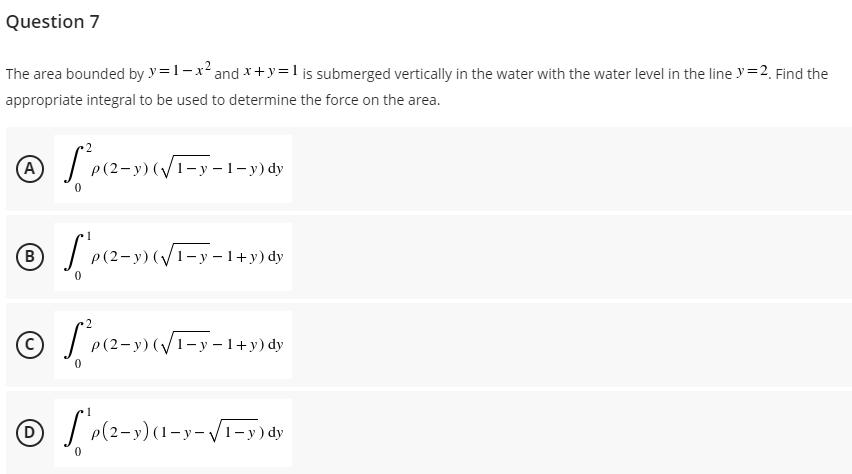 Question 7
The area bounded by y=1-x² and x+y=1 is submerged vertically in the water with the water level in the line y = 2. Find the
appropriate integral to be used to determine the force on the area.
Ⓒ[*P(2-3)(√1-7-1-1)d
dy
0
ⒸP(2-3)(√1-1-1+5)*7
B
dy
Ⓒ[*P(2-1)(√1-7-1+3) dy
(D)
Ⓒ S'p(2-3) (1-y-√1-y) dy
0