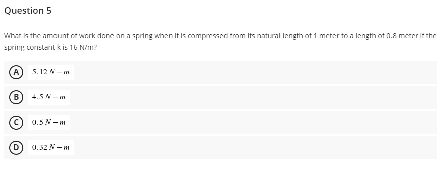 Question 5
What is the amount of work done on a spring when it is compressed from its natural length of 1 meter to a length of 0.8 meter if the
spring constant k is 16 N/m?
(A) 5.12 N-m
(В
4.5 N-m
Ⓒ0.5 N-m
D
0.32 N-m