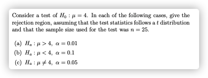 Consider a test of Ho : 4 = 4. In each of the following cases, give the
rejection region, assuming that the test statistics follows a t distribution
and that the sample size used for the test was n = 25.
(a) H. : 4> 4, a = 0.01
(b) H. : u<4, a = 0.1
(c) Ha : u# 4, a = 0.05
