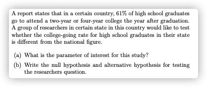 A report states that in a certain country, 61% of high school graduates
go to attend a two-year or four-year college the year after graduation.
A
group of researchers in certain state in this country would like to test
whether the college-going rate for high school graduates in their state
is different from the national figure.
(a) What is the parameter of interest for this study?
(b) Write the null hypothesis and alternative hypothesis for testing
the rescarchers question.
