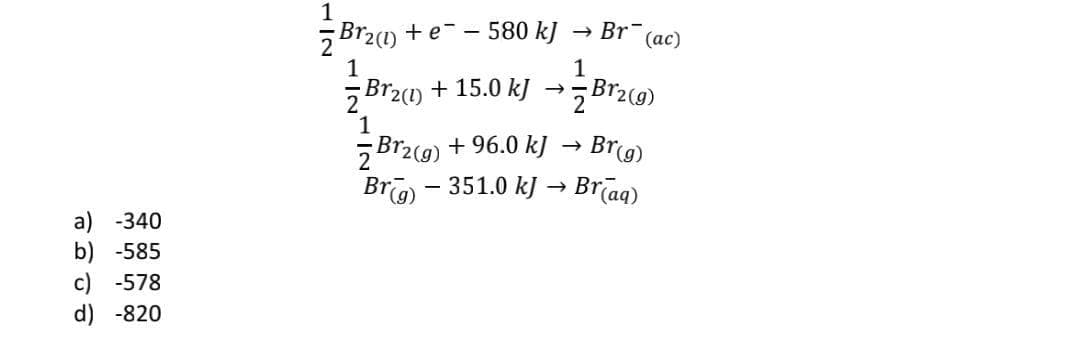1
Br2(1) +e- - 580 k]
→ Br-
(ас)
1
1
5 Br2(1) + 15.0 k]
Br2(g)
1
5B12(9) + 96.0 k]
Bro - 351.0 kJ → Brīag)
Brg)
a) -340
b) -585
c) -578
d) -820
