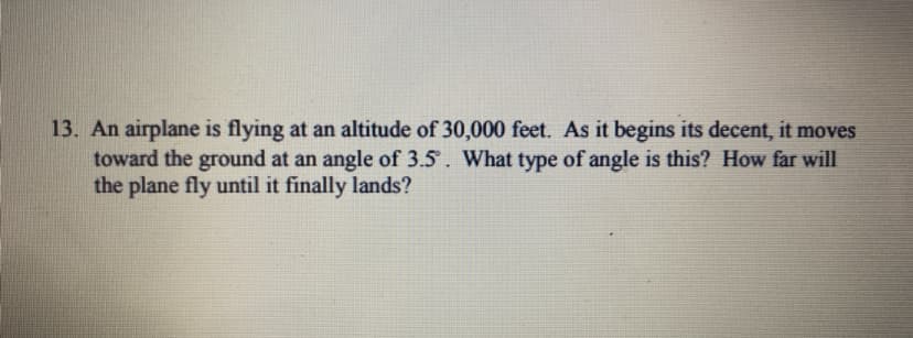 13. An airplane is flying at an altitude of 30,000 feet. As it begins its decent, it moves
toward the ground at an angle of 3.5. What type of angle is this? How far will
the plane fly until it finally lands?
