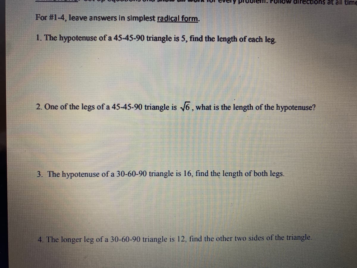 emi. Follovw direcdons at all timE
For #1-4, leave answers in simplest radical form.
1. The hypotenuse of a 45-45-90 triangle is 5, find the length of each leg.
2. One of the legs of a 45-45-90 triangle is 6, what is the length of the hypotenuse?
3. The hypotenuse of a 30-60-90 triangle is 16, find the length of both legs.
4. The longer leg of a 30-60-90 triangle is 12, find the other two sides of the triangle.

