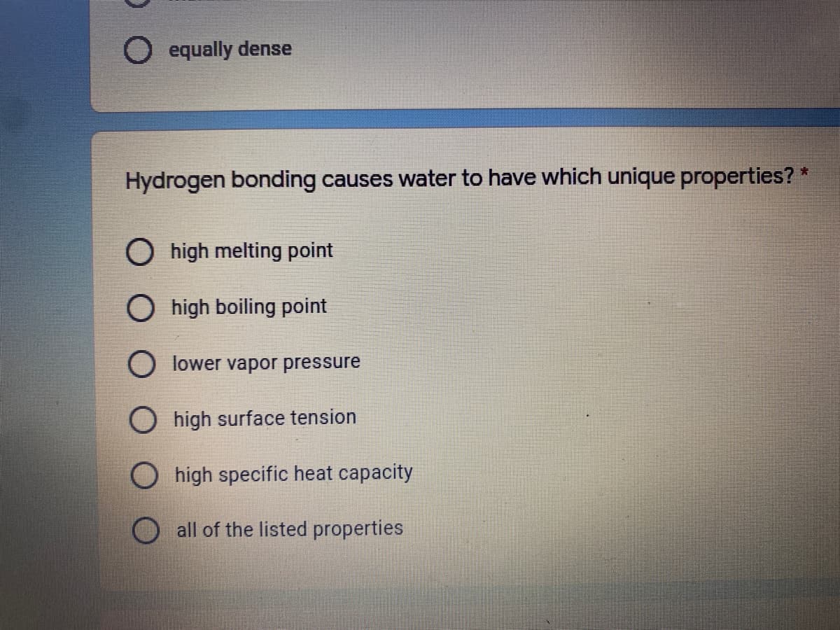 O equally dense
Hydrogen bonding causes water to have which unique properties? *
O high melting point
O high boiling point
O lower vapor pressure
O high surface tension
O high specific heat capacity
all of the listed properties
