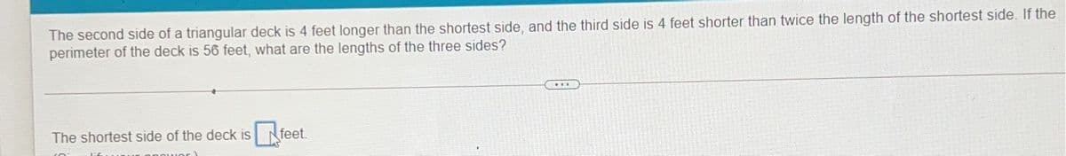 The second side of a triangular deck is 4 feet longer than the shortest side, and the third side is 4 feet shorter than twice the length of the shortest side. If the
perimeter of the deck is 56 feet, what are the lengths of the three sides?
The shortest side of the deck is
feet.
