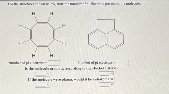 For the structures shown below, state the number of pi electrons present in the molecule.
H
H-
H.
H
Number of pi electrons =
Number of pi electrons
%3D
Is the molecule aromatic according to the Huckel criteria?
If the molecule were planar, would it be antiaromatic?

