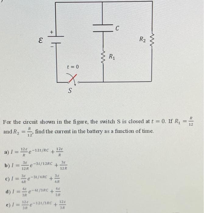 C
3.
R2
R1
t = 0
S
R
For the circuit shown in the figure, the switch S is closed at t = 0. If R,
%3D
12
and R2
find the current in the battery as a function of time.
12
a) I =-
R.
124-12t/RC+
12e
b) I =e-3t/12RC
12R
38
12R
3E
c) I =-
3€ e-31/4RC
4R
4R
48
e-t /3RC +
3R
d) I
%3D
3R
e) / =
12e-121/3RC
12e
%3D
3R
3R
