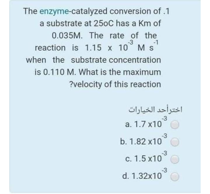 The enzyme-catalyzed conversion of .1
a substrate at 250C has a Km of
0.035M. The rate of the
-3
-1
reaction is 1.15 x 10 Ms
when the substrate concentration
is 0.110 M. What is the maximum
?velocity of this reaction
اخترأحد الخيارات
-3
a. 1.7 x10
-3
b. 1.82 x10
-3
c. 1.5 x10
-3
d. 1.32x10
