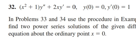 32. (x² + 1)y" + 2xy' = 0, y(0) = 0, y'(0) = 1
In Problems 33 and 34 use the procedure in Examp
find two power series solutions of the given diff
equation about the ordinary point x = 0.
