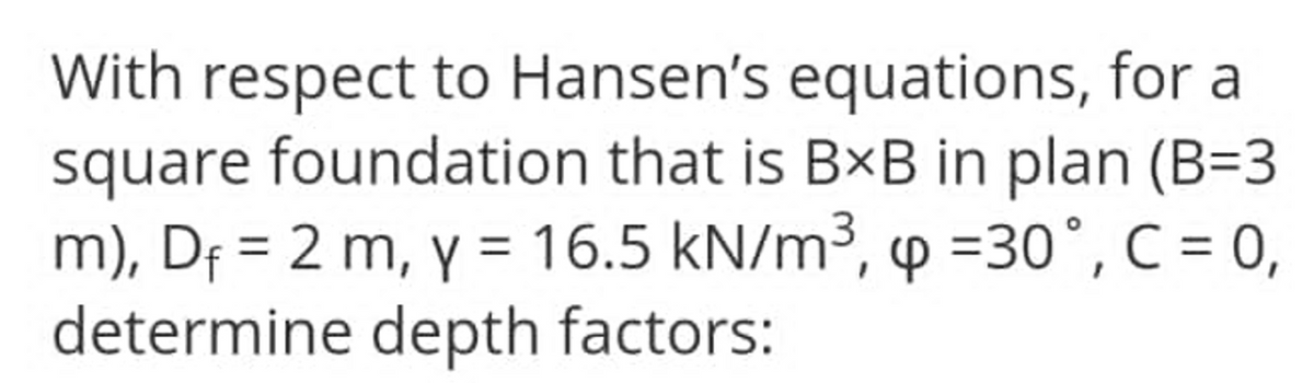 With respect to Hansen's equations, for a
square foundation that is BxB in plan (B=3
m), Df = 2 m, y = 16.5 kN/m³, p =30°, C = 0,
determine depth factors:
%3D
%3D
